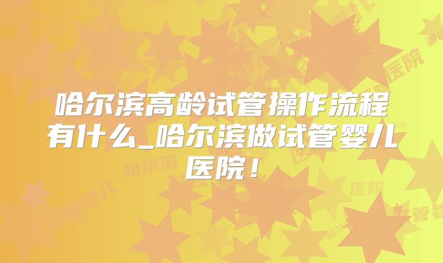 哈尔滨高龄试管操作流程有什么_哈尔滨做试管婴儿医院!
