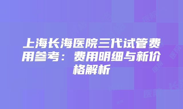 上海长海医院三代试管费用参考:费用明细与新价格解析