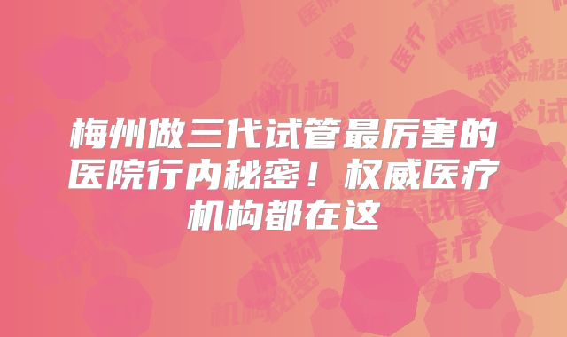 梅州做三代试管最厉害的医院行内秘密！权威医疗机构都在这