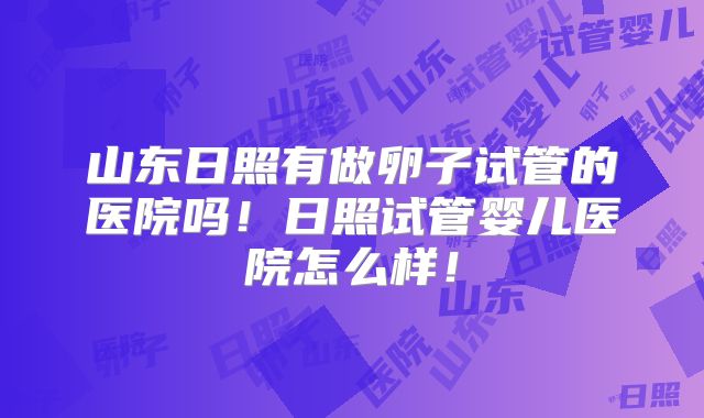 山东日照有做卵子试管的医院吗！日照试管婴儿医院怎么样！
