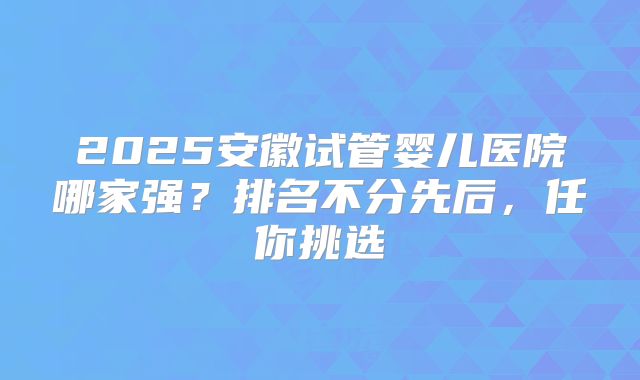 2025安徽试管婴儿医院哪家强?排名不分先后,任你挑选