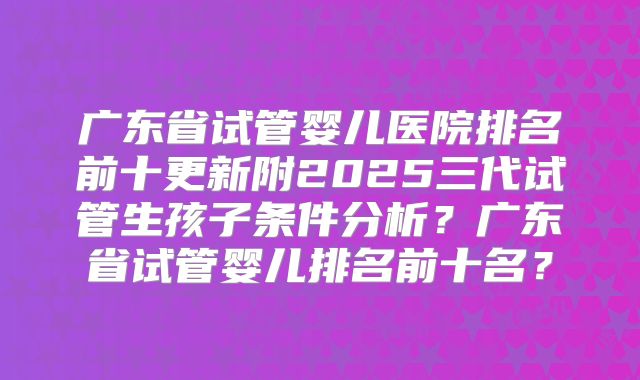 广东省试管婴儿医院排名前十更新附2025三代试管生孩子条件分析？广东省试管婴儿排名前十名？