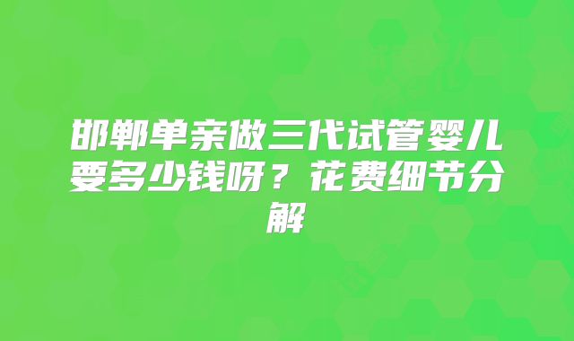 邯郸单亲做三代试管婴儿要多少钱呀？花费细节分解