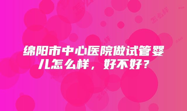 绵阳市中心医院做试管婴儿怎么样，好不好？