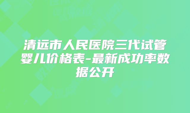 清远市人民医院三代试管婴儿价格表-最新成功率数据公开