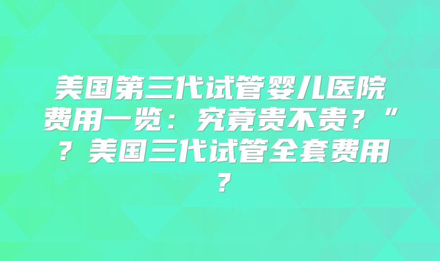 美国第三代试管婴儿医院费用一览：究竟贵不贵？”？美国三代试管全套费用？