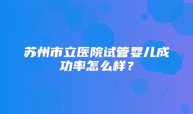 苏州市立医院试管婴儿成功率怎么样?