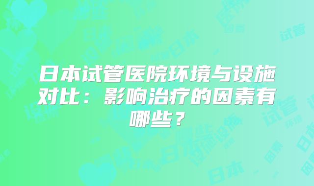 日本试管医院环境与设施对比:影响治疗的因素有哪些?