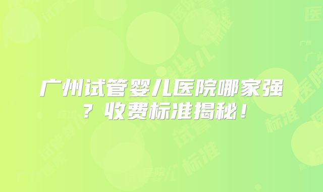 广州试管婴儿医院哪家强？收费标准揭秘！