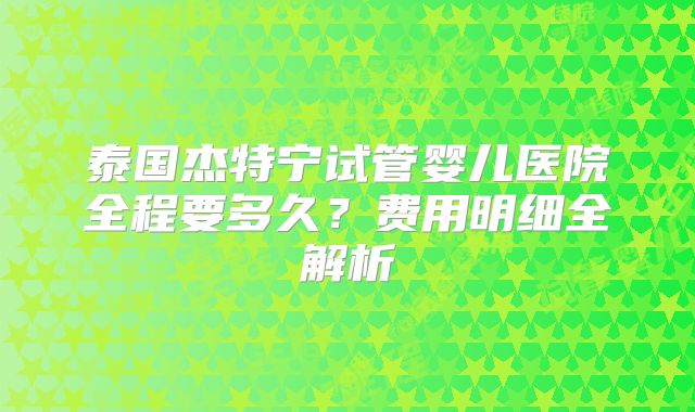 泰国杰特宁试管婴儿医院全程要多久？费用明细全解析