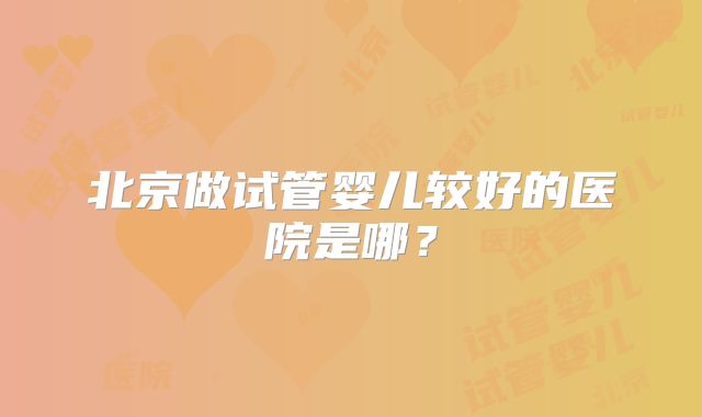 北京做试管婴儿较好的医院是哪?