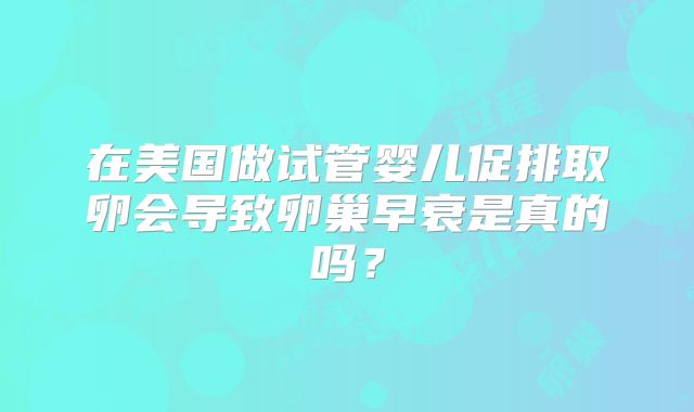在美国做试管婴儿促排取卵会导致卵巢早衰是真的吗?
