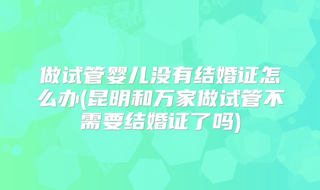 做试管婴儿没有结婚证怎么办(昆明和万家做试管不需要结婚证了吗)
