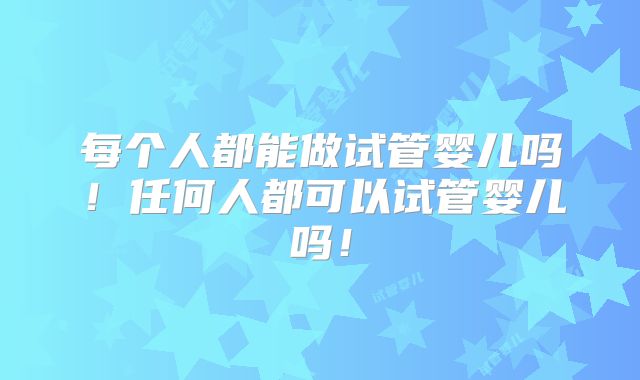 每个人都能做试管婴儿吗！任何人都可以试管婴儿吗！