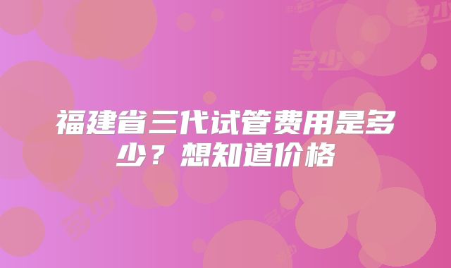 福建省三代试管费用是多少？想知道价格