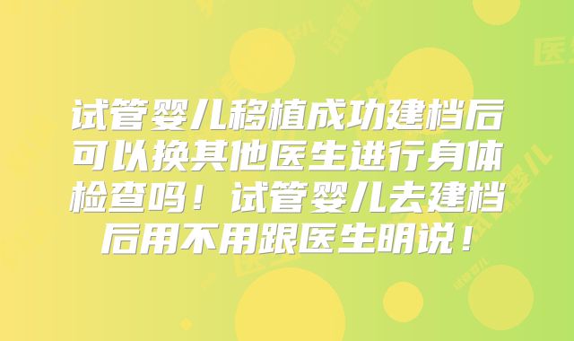 试管婴儿移植成功建档后可以换其他医生进行身体检查吗！试管婴儿去建档后用不用跟医生明说！