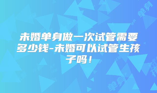 未婚单身做一次试管需要多少钱-未婚可以试管生孩子吗!