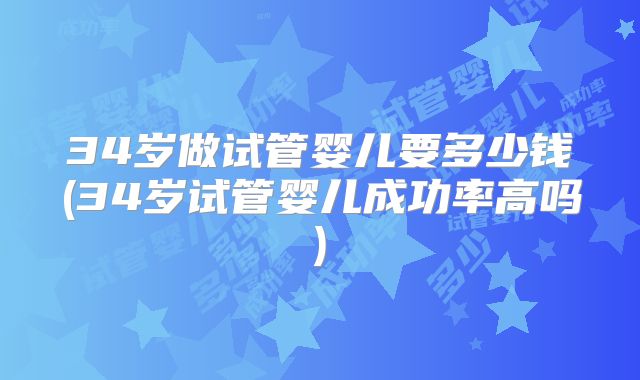 34岁做试管婴儿要多少钱(34岁试管婴儿成功率高吗)