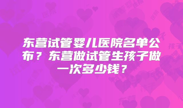 东营试管婴儿医院名单公布？东营做试管生孩子做一次多少钱？