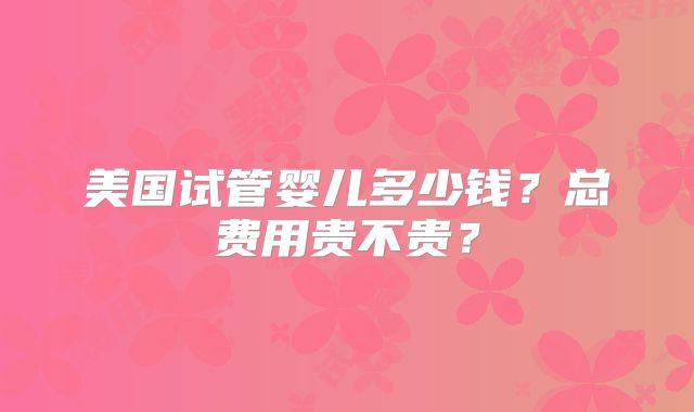 美国试管婴儿多少钱？总费用贵不贵？