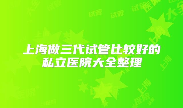 上海做三代试管比较好的私立医院大全整理