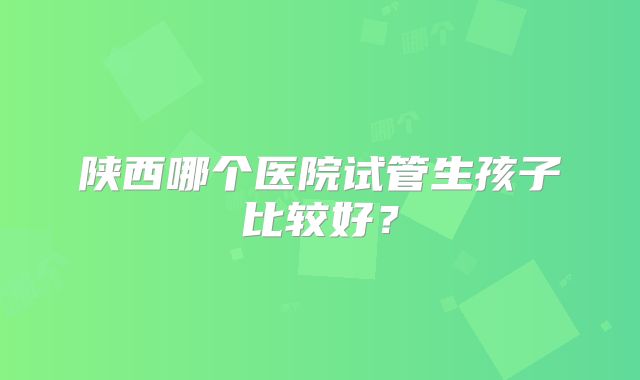 陕西哪个医院试管生孩子比较好？