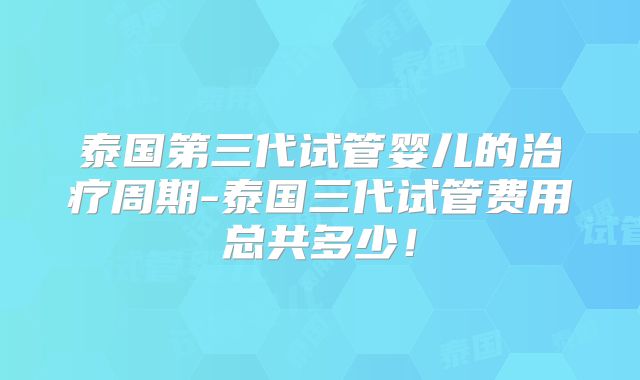 泰国第三代试管婴儿的治疗周期-泰国三代试管费用总共多少！