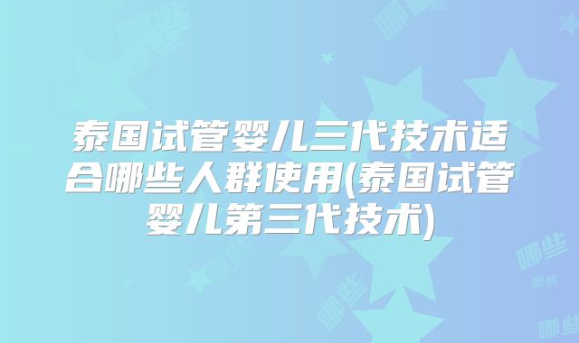泰国试管婴儿三代技术适合哪些人群使用(泰国试管婴儿第三代技术)