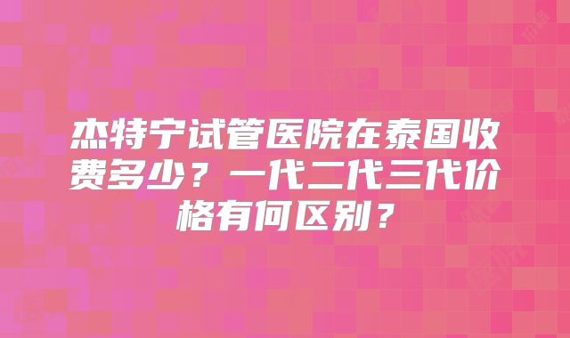 杰特宁试管医院在泰国收费多少？一代二代三代价格有何区别？