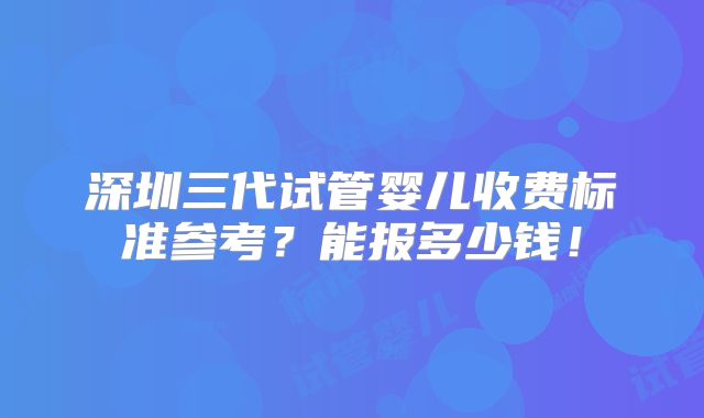 深圳三代试管婴儿收费标准参考？能报多少钱！