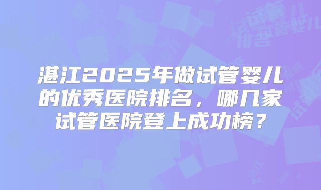 湛江2025年做试管婴儿的优秀医院排名，哪几家试管医院登上成功榜？