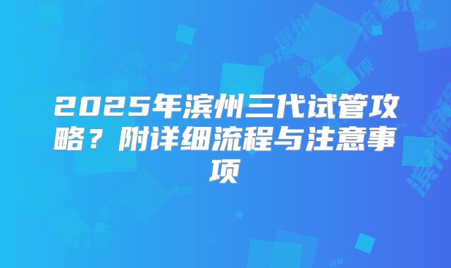 2025年滨州三代试管攻略?附详细流程与注意事项