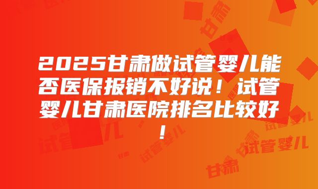 2025甘肃做试管婴儿能否医保报销不好说！试管婴儿甘肃医院排名比较好！