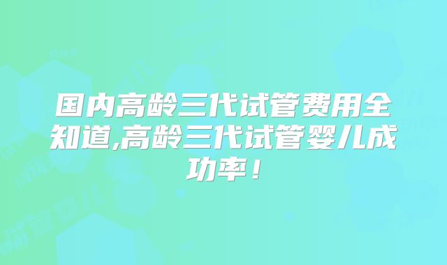国内高龄三代试管费用全知道,高龄三代试管婴儿成功率！