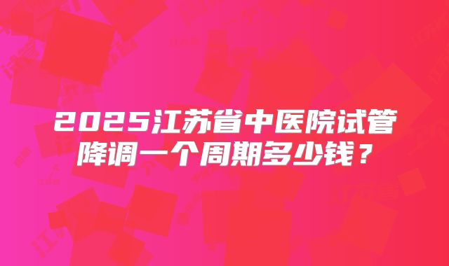 2025江苏省中医院试管降调一个周期多少钱？