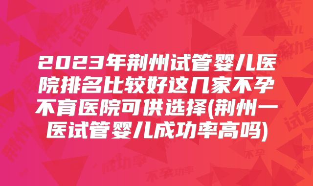 2023年荆州试管婴儿医院排名比较好这几家不孕不育医院可供选择(荆州一医试管婴儿成功率高吗)