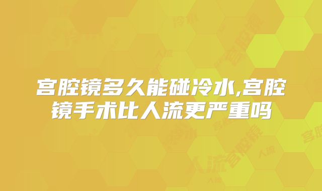宫腔镜多久能碰冷水,宫腔镜手术比人流更严重吗