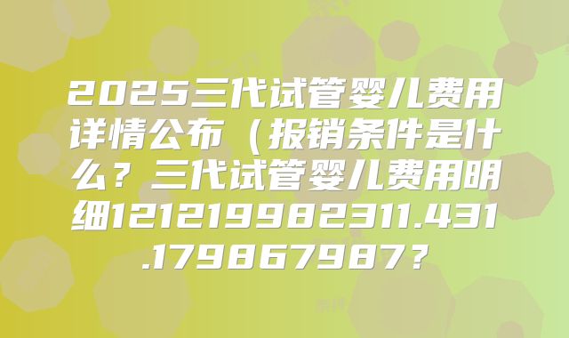 2025三代试管婴儿费用详情公布(报销条件是什么?三代试管婴儿费用明细121219982311.431.179867987?