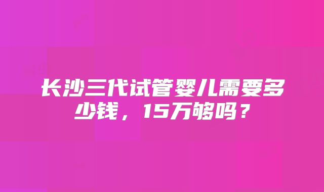 长沙三代试管婴儿需要多少钱，15万够吗？