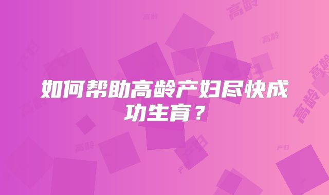 如何帮助高龄产妇尽快成功生育？