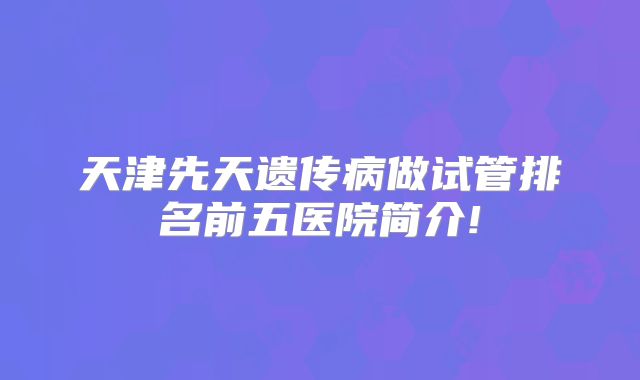 天津先天遗传病做试管排名前五医院简介!