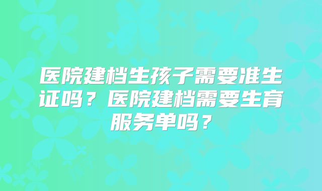 医院建档生孩子需要准生证吗?医院建档需要生育服务单吗?