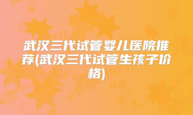 武汉三代试管婴儿医院推荐(武汉三代试管生孩子价格)