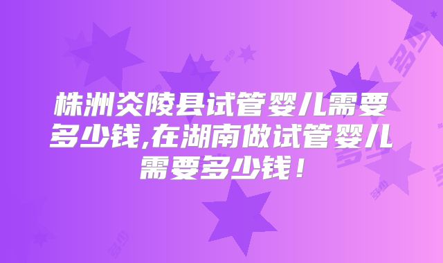 株洲炎陵县试管婴儿需要多少钱,在湖南做试管婴儿需要多少钱!