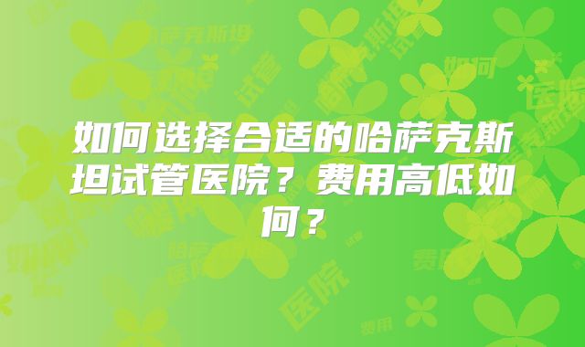如何选择合适的哈萨克斯坦试管医院？费用高低如何？