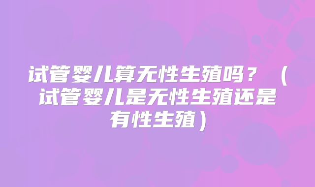试管婴儿算无性生殖吗？（试管婴儿是无性生殖还是有性生殖）