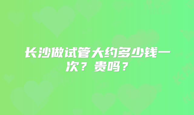 长沙做试管大约多少钱一次？贵吗？