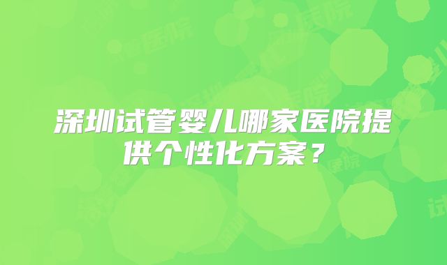 深圳试管婴儿哪家医院提供个性化方案？