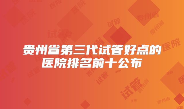 贵州省第三代试管好点的医院排名前十公布