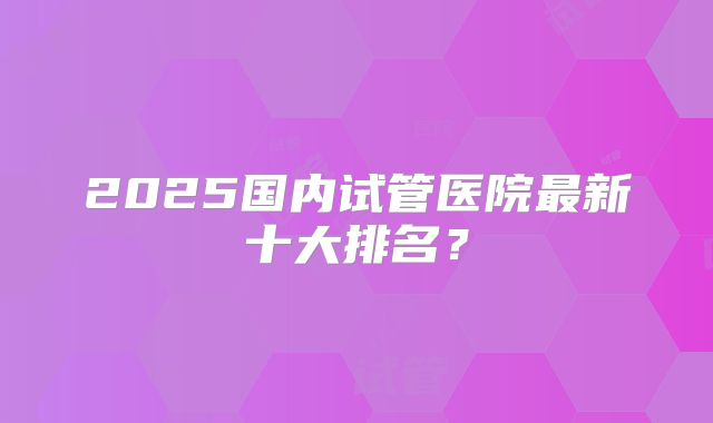 2025国内试管医院最新十大排名？